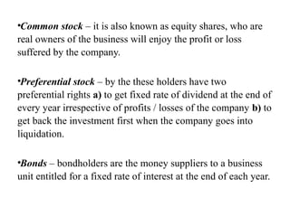 •Common stock – it is also known as equity shares, who are
real owners of the business will enjoy the profit or loss
suffered by the company.
•Preferential stock – by the these holders have two
preferential rights a) to get fixed rate of dividend at the end of
every year irrespective of profits / losses of the company b) to
get back the investment first when the company goes into
liquidation.
•Bonds – bondholders are the money suppliers to a business
unit entitled for a fixed rate of interest at the end of each year.
 