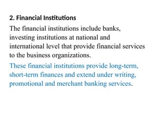 2. Financial Institutions
The financial institutions include banks,
investing institutions at national and
international level that provide financial services
to the business organizations.
These financial institutions provide long-term,
short-term finances and extend under writing,
promotional and merchant banking services.
 