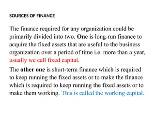 SOURCES OF FINANCE
The finance required for any organization could be
primarily divided into two. One is long-run finance to
acquire the fixed assets that are useful to the business
organization over a period of time i.e. more than a year,
usually we call fixed capital.
The other one is short-term finance which is required
to keep running the fixed assets or to make the finance
which is required to keep running the fixed assets or to
make them working. This is called the working capital.
 