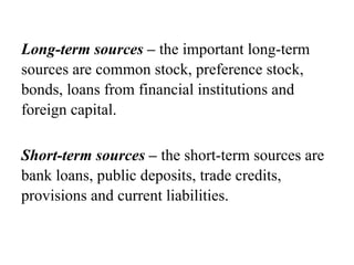 Long-term sources – the important long-term
sources are common stock, preference stock,
bonds, loans from financial institutions and
foreign capital.
Short-term sources – the short-term sources are
bank loans, public deposits, trade credits,
provisions and current liabilities.
 