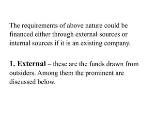 The requirements of above nature could be
financed either through external sources or
internal sources if it is an existing company.
1. External – these are the funds drawn from
outsiders. Among them the prominent are
discussed below.
 