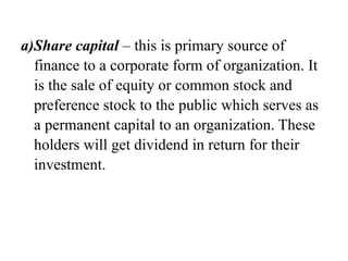 a)Share capital – this is primary source of
finance to a corporate form of organization. It
is the sale of equity or common stock and
preference stock to the public which serves as
a permanent capital to an organization. These
holders will get dividend in return for their
investment.
 