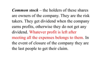 Common stock – the holders of these shares
are owners of the company. They are the risk
takers. They get dividend when the company
earns profits, otherwise they do not get any
dividend. Whatever profit is left after
meeting all the expenses belongs to them. In
the event of closure of the company they are
the last people to get their claim.
 