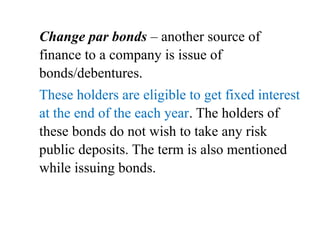 Change par bonds – another source of
finance to a company is issue of
bonds/debentures.
These holders are eligible to get fixed interest
at the end of the each year. The holders of
these bonds do not wish to take any risk
public deposits. The term is also mentioned
while issuing bonds.
 