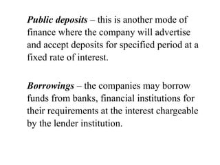 Public deposits – this is another mode of
finance where the company will advertise
and accept deposits for specified period at a
fixed rate of interest.
Borrowings – the companies may borrow
funds from banks, financial institutions for
their requirements at the interest chargeable
by the lender institution.
 