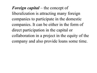 Foreign capital – the concept of
liberalization is attracting many foreign
companies to participate in the domestic
companies. It can be either in the form of
direct participation in the capital or
collaboration in a project in the equity of the
company and also provide loans some time.
 