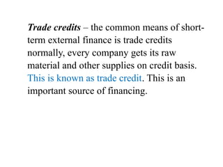 Trade credits – the common means of short-
term external finance is trade credits
normally, every company gets its raw
material and other supplies on credit basis.
This is known as trade credit. This is an
important source of financing.
 
