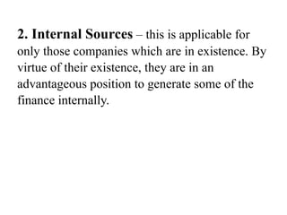 2. Internal Sources – this is applicable for
only those companies which are in existence. By
virtue of their existence, they are in an
advantageous position to generate some of the
finance internally.
 