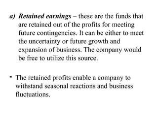 a) Retained earnings – these are the funds that
are retained out of the profits for meeting
future contingencies. It can be either to meet
the uncertainty or future growth and
expansion of business. The company would
be free to utilize this source.
⁃ The retained profits enable a company to
withstand seasonal reactions and business
fluctuations.
 