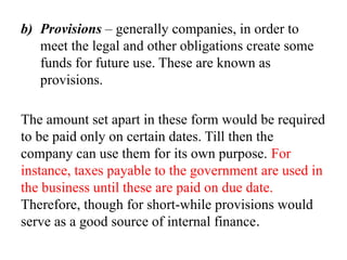 b) Provisions – generally companies, in order to
meet the legal and other obligations create some
funds for future use. These are known as
provisions.
The amount set apart in these form would be required
to be paid only on certain dates. Till then the
company can use them for its own purpose. For
instance, taxes payable to the government are used in
the business until these are paid on due date.
Therefore, though for short-while provisions would
serve as a good source of internal finance.
 