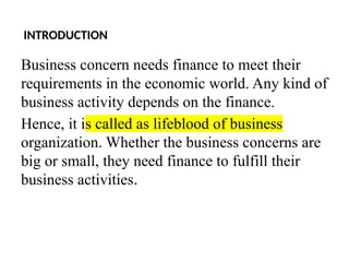 INTRODUCTION
Business concern needs finance to meet their
requirements in the economic world. Any kind of
business activity depends on the finance.
Hence, it is called as lifeblood of business
organization. Whether the business concerns are
big or small, they need finance to fulfill their
business activities.
 