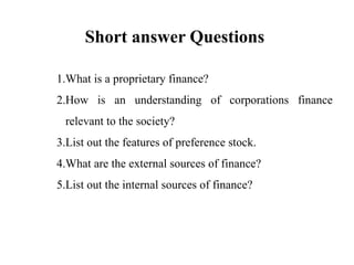 Short answer Questions
1.What is a proprietary finance?
2.How is an understanding of corporations finance
relevant to the society?
3.List out the features of preference stock.
4.What are the external sources of finance?
5.List out the internal sources of finance?
 