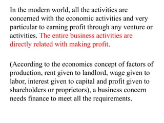 In the modern world, all the activities are
concerned with the economic activities and very
particular to earning profit through any venture or
activities. The entire business activities are
directly related with making profit.
(According to the economics concept of factors of
production, rent given to landlord, wage given to
labor, interest given to capital and profit given to
shareholders or proprietors), a business concern
needs finance to meet all the requirements.
 