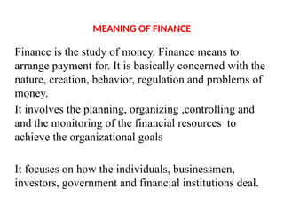 MEANING OF FINANCE
Finance is the study of money. Finance means to
arrange payment for. It is basically concerned with the
nature, creation, behavior, regulation and problems of
money.
It involves the planning, organizing ,controlling and
and the monitoring of the financial resources to
achieve the organizational goals
It focuses on how the individuals, businessmen,
investors, government and financial institutions deal.
 