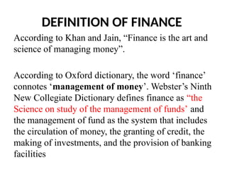 DEFINITION OF FINANCE
According to Khan and Jain, “Finance is the art and
science of managing money”.
According to Oxford dictionary, the word ‘finance’
connotes ‘management of money’. Webster’s Ninth
New Collegiate Dictionary defines finance as “the
Science on study of the management of funds’ and
the management of fund as the system that includes
the circulation of money, the granting of credit, the
making of investments, and the provision of banking
facilities
 