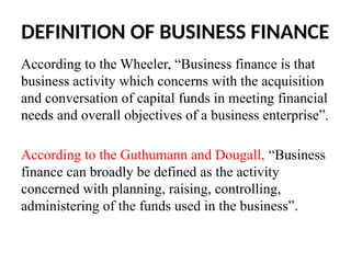 DEFINITION OF BUSINESS FINANCE
According to the Wheeler, “Business finance is that
business activity which concerns with the acquisition
and conversation of capital funds in meeting financial
needs and overall objectives of a business enterprise”.
According to the Guthumann and Dougall, “Business
finance can broadly be defined as the activity
concerned with planning, raising, controlling,
administering of the funds used in the business”.
 
