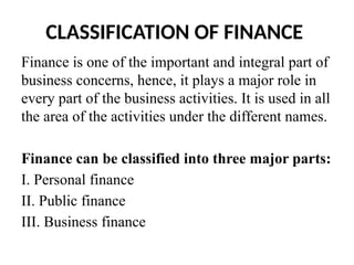 CLASSIFICATION OF FINANCE
Finance is one of the important and integral part of
business concerns, hence, it plays a major role in
every part of the business activities. It is used in all
the area of the activities under the different names.
Finance can be classified into three major parts:
I. Personal finance
II. Public finance
III. Business finance
 
