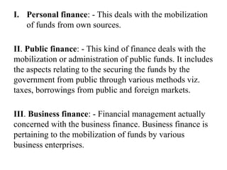I. Personal finance: - This deals with the mobilization
of funds from own sources.
II. Public finance: - This kind of finance deals with the
mobilization or administration of public funds. It includes
the aspects relating to the securing the funds by the
government from public through various methods viz.
taxes, borrowings from public and foreign markets.
III. Business finance: - Financial management actually
concerned with the business finance. Business finance is
pertaining to the mobilization of funds by various
business enterprises.
 