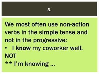 5.
We most often use non-action
verbs in the simple tense and
not in the progressive:
• I know my coworker well.
NOT
** I’...