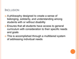 InclusionA philosophy designed to create a sense of belonging, solidarity, and understanding among students with or without disabilityEnsures that all students have access to general curriculum with consideration to their specific needs and goalsThis is accomplished through a multitiered system of addressing individual needs