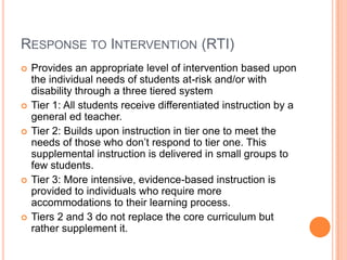 Response to Intervention (RTI)Provides an appropriate level of intervention based upon the individual needs of students at-risk and/or with disability through a three tiered systemTier 1: All students receive differentiated instruction by a general ed teacher. Tier 2: Builds upon instruction in tier one to meet the needs of those who don’t respond to tier one. This supplemental instruction is delivered in small groups to few students.Tier 3: More intensive, evidence-based instruction is provided to individuals who require more accommodations to their learning process.Tiers 2 and 3 do not replace the core curriculum but rather supplement it.