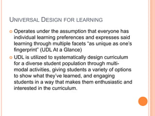 Universal Design for learningOperates under the assumption that everyone has individual learning preferences and expresses said learning through multiple facets “as unique as one’s fingerprint” (UDL At a Glance)UDL is utilized to systematically design curriculum for a diverse student population through multi-modal activities, giving students a variety of options to show what they’ve learned, and engaging students in a way that makes them enthusiastic and interested in the curriculum.