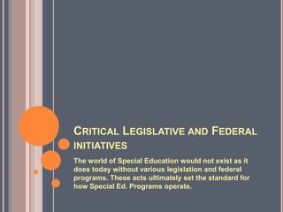 Critical Legislative and Federal initiativesThe world of Special Education would not exist as it does today without various legislation and federal programs. These acts ultimately set the standard for how Special Ed. Programs operate.
