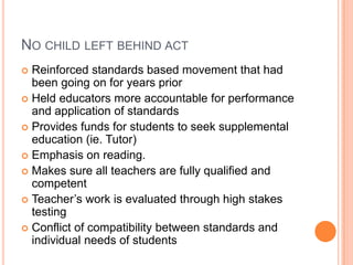No child left behind actReinforced standards based movement that had been going on for years priorHeld educators more accountable for performance and application of standardsProvides funds for students to seek supplemental education (ie. Tutor)Emphasis on reading.Makes sure all teachers are fully qualified and competentTeacher’s work is evaluated through high stakes testingConflict of compatibility between standards and individual needs of students