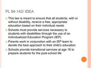 PL 94-142/ IDEAThis law is meant to ensure that all students, with or without disability, receive a free, appropriate education based on their individual needsSchools must provide services necessary to students with disabilities through the use of an Individualized Education Program (IEP)Parents work in conjunction with an IEP team to decide the best approach to their child’s educationSchools provide transitional services at age 16 to prepare students for the post-school life