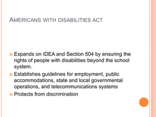 Americans with disabilities actExpands on IDEA and Section 504 by ensuring the rights of people with disabilities beyond the school system.Establishes guidelines for employment, public accommodations, state and local governmental operations, and telecommunications systemsProtects from discrimination