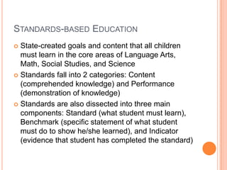 Standards-based EducationState-created goals and content that all children must learn in the core areas of Language Arts, Math, Social Studies, and ScienceStandards fall into 2 categories: Content (comprehended knowledge) and Performance (demonstration of knowledge)Standards are also dissected into three main components: Standard (what student must learn), Benchmark (specific statement of what student must do to show he/she learned), and Indicator (evidence that student has completed the standard)