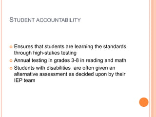Student accountability Ensures that students are learning the standards through high-stakes testingAnnual testing in grades 3-8 in reading and mathStudents with disabilities  are often given an alternative assessment as decided upon by their IEP team