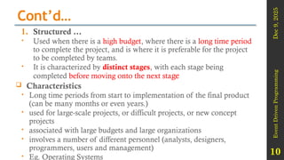 Dec
9,
2025
Event
Driven
Programming
10
Cont’d…
1. Structured …
 Used when there is a high budget, where there is a long time period
to complete the project, and is where it is preferable for the project
to be completed by teams.
 It is characterized by distinct stages, with each stage being
completed before moving onto the next stage
 Characteristics
 Long time periods from start to implementation of the final product
(can be many months or even years.)
 used for large-scale projects, or difficult projects, or new concept
projects
 associated with large budgets and large organizations
 involves a number of different personnel (analysts, designers,
programmers, users and management)
 Eg. Operating Systems
 