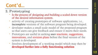 Dec
9,
2025
Event
Driven
Programming
12
Cont’d…
2. Prototyping
 Is the process of designing and building a scaled down version
of the desired information system.
 activity of creating prototypes of software applications, i.e.,
incomplete versions of the software program being developed.
 developer makes a small scale model of the proposed program
so that users can give feedback and ensure it meets their needs.
 Prototypes are useful in seeking user reactions, suggestions,
innovations, and revision plans before the final version of the
system is developed.
 Involves development of a working model which may then be
developed further into a fully functioning solution
 