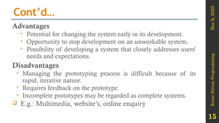 Dec
9,
2025
Event
Driven
Programming
15
Cont’d…
Advantages
 Potential for changing the system early in its development.
 Opportunity to stop development on an unworkable system.
 Possibility of developing a system that closely addresses users'
needs and expectations.
Disadvantages
 Managing the prototyping process is difficult because of its
rapid, iterative nature.
 Requires feedback on the prototype.
 Incomplete prototypes may be regarded as complete systems.
 E.g.: Multimedia, website’s, online enquiry
 