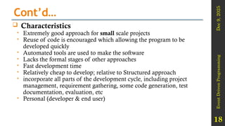 Dec
9,
2025
Event
Driven
Programming
18
Cont’d…
 Characteristics
 Extremely good approach for small scale projects
 Reuse of code is encouraged which allowing the program to be
developed quickly
 Automated tools are used to make the software
 Lacks the formal stages of other approaches
 Fast development time
 Relatively cheap to develop; relative to Structured approach
 incorporate all parts of the development cycle, including project
management, requirement gathering, some code generation, test
documentation, evaluation, etc
 Personal (developer & end user)
 