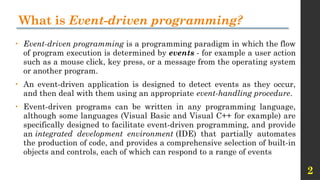 2
What is Event-driven programming?
• Event-driven programming is a programming paradigm in which the flow
of program execution is determined by events - for example a user action
such as a mouse click, key press, or a message from the operating system
or another program.
• An event-driven application is designed to detect events as they occur,
and then deal with them using an appropriate event-handling procedure.
• Event-driven programs can be written in any programming language,
although some languages (Visual Basic and Visual C++ for example) are
specifically designed to facilitate event-driven programming, and provide
an integrated development environment (IDE) that partially automates
the production of code, and provides a comprehensive selection of built-in
objects and controls, each of which can respond to a range of events
 