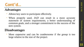 Dec
9,
2025
Event
Driven
Programming
22
Cont’d…
Advantages
 Allows key users to participate effectively.
 When properly used, JAD can result in a more accurate
statement of system requirements, a better understanding of
common goals, and a stronger commitment to the success of the
new system.
Disadvantages
 More expensive and can be cumbersome if the group is too
large relative to the size of the project.
 
