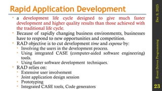 Dec
9,
2025
Event
Driven
Programming
23
Rapid Application Development
 a development life cycle designed to give much faster
development and higher quality results than those achieved with
the traditional life cycle.
 Because of rapidly changing business environments, businesses
have to respond to new opportunities and competition.
 RAD objective is to cut development time and expense by:
 Involving the users in the development process.
 Using integrated CASE (computer-aided software engineering)
tools.
 Using faster software development techniques.
 RAD relies on:
 Extensive user involvement
 Joint application design session
 Prototyping
 Integrated CASE tools, Code generators
 