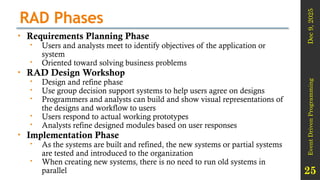 Dec
9,
2025
Event
Driven
Programming
25
RAD Phases
• Requirements Planning Phase
 Users and analysts meet to identify objectives of the application or
system
 Oriented toward solving business problems
• RAD Design Workshop
 Design and refine phase
 Use group decision support systems to help users agree on designs
 Programmers and analysts can build and show visual representations of
the designs and workflow to users
 Users respond to actual working prototypes
 Analysts refine designed modules based on user responses
• Implementation Phase
 As the systems are built and refined, the new systems or partial systems
are tested and introduced to the organization
 When creating new systems, there is no need to run old systems in
parallel
 