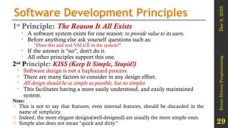 Dec
9,
2025
Event
Driven
Programming
29
Software Development Principles
1st
Principle: The Reason It All Exists
 A software system exists for one reason: to provide value to its users.
 Before anything else ask yourself questions such as:
 "Does this add real VALUE to the system?"
 If the answer is "no", don't do it.
 All other principles support this one.
2nd
Principle: KISS (Keep It Simple, Stupid!)
 Software design is not a haphazard process.
 There are many factors to consider in any design effort.
 All design should be as simple as possible, but no simpler.
 This facilitates having a more easily understood, and easily maintained
system.
Note:
- This is not to say that features, even internal features, should be discarded in the
name of simplicity.
- Indeed, the more elegant designs(well-designed) are usually the more simple ones.
- Simple also does not mean "quick and dirty."
 