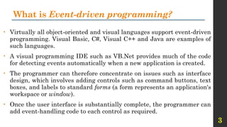 3
What is Event-driven programming?
• Virtually all object-oriented and visual languages support event-driven
programming. Visual Basic, C#, Visual C++ and Java are examples of
such languages.
• A visual programming IDE such as VB.Net provides much of the code
for detecting events automatically when a new application is created.
• The programmer can therefore concentrate on issues such as interface
design, which involves adding controls such as command buttons, text
boxes, and labels to standard forms (a form represents an application's
workspace or window).
• Once the user interface is substantially complete, the programmer can
add event-handling code to each control as required.
 