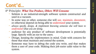Dec
9,
2025
Event
Driven
Programming
31
Cont’d…
4th
Principle: What You Produce, Others Will Consume
 Seldom is an industrial-strength software system constructed and
used in a vacuum.
 In some way or other, someone else will use, maintain, document,
or otherwise depend on being able to understand your system.
 always specify, design, & implement knowing someone else will have to
understand what you are doing.
 audience for any product of software development is potentially
large. Specify with an eye to the users.
 Design, keeping the implementers in mind. Code with concern for
those that must maintain and extend the system.
 Someone may have to debug the code you write, and that makes
them a user of your code. Making their job easier adds value to the
system.
 