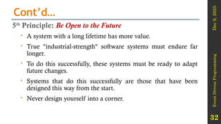 Dec
9,
2025
Event
Driven
Programming
32
Cont’d…
5th
Principle: Be Open to the Future
 A system with a long lifetime has more value.
 True "industrial-strength" software systems must endure far
longer.
 To do this successfully, these systems must be ready to adapt
future changes.
 Systems that do this successfully are those that have been
designed this way from the start.
 Never design yourself into a corner.
 