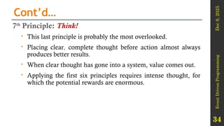 Dec
9,
2025
Event
Driven
Programming
34
Cont’d…
7th
Principle: Think!
 This last principle is probably the most overlooked.
 Placing clear, complete thought before action almost always
produces better results.
 When clear thought has gone into a system, value comes out.
 Applying the first six principles requires intense thought, for
which the potential rewards are enormous.
 
