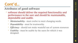 Dec
9,
2025
Event
Driven
Programming
6
Cont’d…
Attributes of good software
 software should deliver the required functionality and
performance to the user and should be maintainable,
dependable and usable.
 Maintainability - must evolve to meet changing needs.
 Dependability - must be trustworthy.
 Efficiency - should not make wasteful use of system resources
 Usability - must be usable by the users for which it was
designed.
 