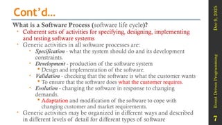 Dec
9,
2025
Event
Driven
Programming
7
Cont’d…
What is a Software Process (software life cycle)?
 Coherent sets of activities for specifying, designing, implementing
and testing software systems
 Generic activities in all software processes are:
 Specification - what the system should do and its development
constraints.
 Development - production of the software system
 Design and implementation of the software.
 Validation - checking that the software is what the customer wants
 To ensure that the software does what the customer requires.
 Evolution - changing the software in response to changing
demands.
 Adaptation and modification of the software to cope with
changing customer and market requirements.
 Generic activities may be organized in different ways and described
in different levels of detail for different types of software
 