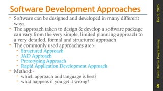 Dec
9,
2025
Event
Driven
Programming
8
Software Development Approaches
 Software can be designed and developed in many different
ways.
 The approach taken to design & develop a software package
can vary from the very simple, limited planning approach to
a very detailed, formal and structured approach
 The commonly used approaches are:-
 Structured Approach
 JAD Approach
 Prototyping Approach
 Rapid Application Development Approach
 Method:-
 which approach and language is best?
 what happens if you get it wrong?
 