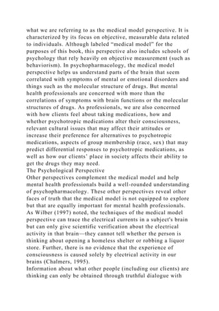 what we are referring to as the medical model perspective. It is
characterized by its focus on objective, measurable data related
to individuals. Although labeled “medical model” for the
purposes of this book, this perspective also includes schools of
psychology that rely heavily on objective measurement (such as
behaviorism). In psychopharmacology, the medical model
perspective helps us understand parts of the brain that seem
correlated with symptoms of mental or emotional disorders and
things such as the molecular structure of drugs. But mental
health professionals are concerned with more than the
correlations of symptoms with brain functions or the molecular
structures of drugs. As professionals, we are also concerned
with how clients feel about taking medications, how and
whether psychotropic medications alter their consciousness,
relevant cultural issues that may affect their attitudes or
increase their preference for alternatives to psychotropic
medications, aspects of group membership (race, sex) that may
predict differential responses to psychotropic medications, as
well as how our clients’ place in society affects their ability to
get the drugs they may need.
The Psychological Perspective
Other perspectives complement the medical model and help
mental health professionals build a well-rounded understanding
of psychopharmacology. These other perspectives reveal other
faces of truth that the medical model is not equipped to explore
but that are equally important for mental health professionals.
As Wilber (1997) noted, the techniques of the medical model
perspective can trace the electrical currents in a subject's brain
but can only give scientific verification about the electrical
activity in that brain—they cannot tell whether the person is
thinking about opening a homeless shelter or robbing a liquor
store. Further, there is no evidence that the experience of
consciousness is caused solely by electrical activity in our
brains (Chalmers, 1995).
Information about what other people (including our clients) are
thinking can only be obtained through truthful dialogue with
 