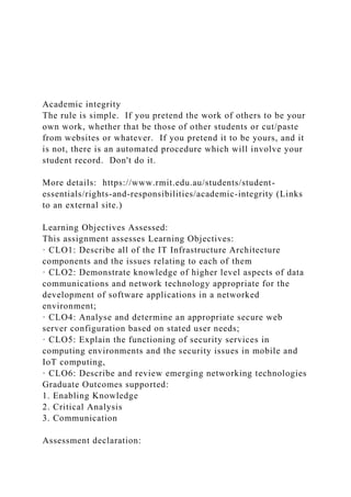 Academic integrity
The rule is simple. If you pretend the work of others to be your
own work, whether that be those of other students or cut/paste
from websites or whatever. If you pretend it to be yours, and it
is not, there is an automated procedure which will involve your
student record. Don't do it.
More details: https://www.rmit.edu.au/students/student-
essentials/rights-and-responsibilities/academic-integrity (Links
to an external site.)
Learning Objectives Assessed:
This assignment assesses Learning Objectives:
· CLO1: Describe all of the IT Infrastructure Architecture
components and the issues relating to each of them
· CLO2: Demonstrate knowledge of higher level aspects of data
communications and network technology appropriate for the
development of software applications in a networked
environment;
· CLO4: Analyse and determine an appropriate secure web
server configuration based on stated user needs;
· CLO5: Explain the functioning of security services in
computing environments and the security issues in mobile and
IoT computing,
· CLO6: Describe and review emerging networking technologies
Graduate Outcomes supported:
1. Enabling Knowledge
2. Critical Analysis
3. Communication
Assessment declaration:
 